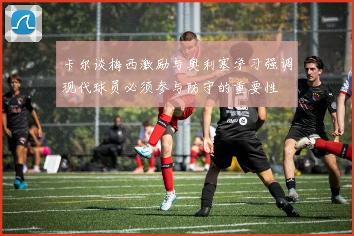 卡尔谈梅西激励与奥利塞学习强调现代球员必须参与防守的重要性