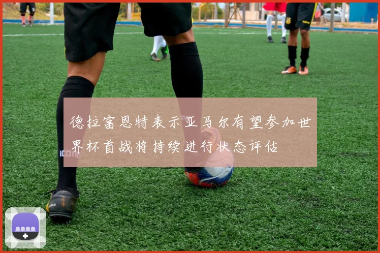 德拉富恩特表示亚马尔有望参加世界杯首战将持续进行状态评估
