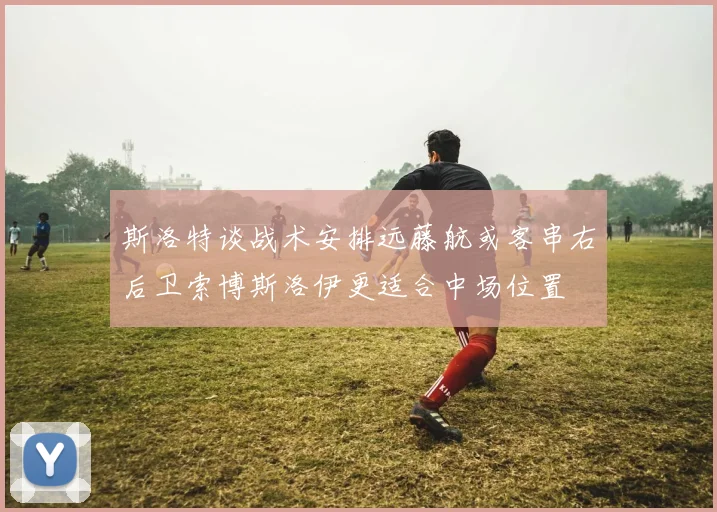 斯洛特谈战术安排远藤航或客串右后卫索博斯洛伊更适合中场位置