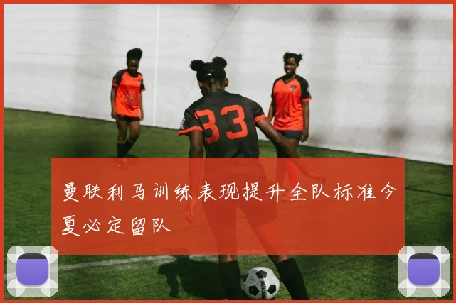 曼联利马训练表现提升全队标准今夏必定留队