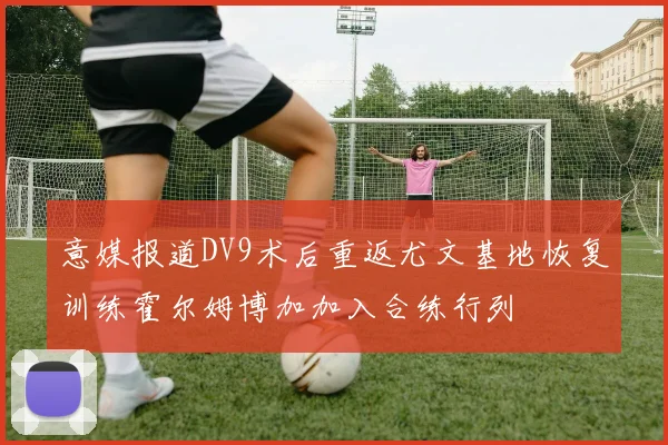 意媒报道DV9术后重返尤文基地恢复训练霍尔姆博加加入合练行列