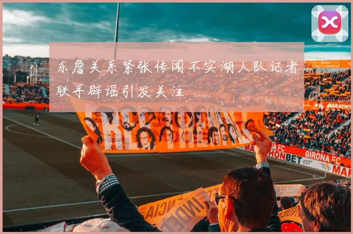 东詹关系紧张传闻不实湖人队记者联手辟谣引发关注