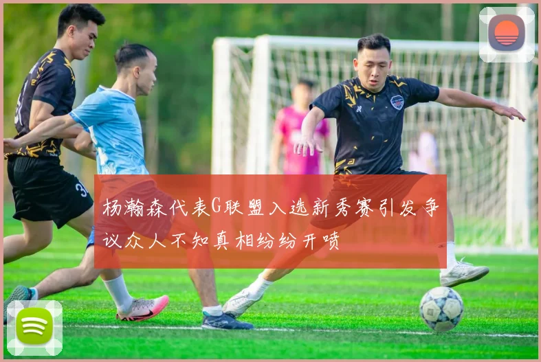 杨瀚森代表G联盟入选新秀赛引发争议众人不知真相纷纷开喷
