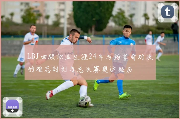 LBJ回顾职业生涯24年与约基奇对决的难忘时刻与总决赛奥运经历
