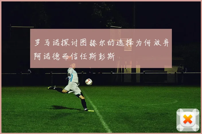 罗马诺探讨图赫尔的选择为何放弃阿诺德而信任斯彭斯