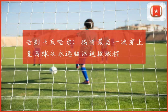 告别卡瓦哈尔：我将最后一次穿上皇马球衣永远铭记这段旅程