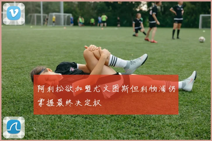 阿利松欲加盟尤文图斯但利物浦仍掌握最终决定权