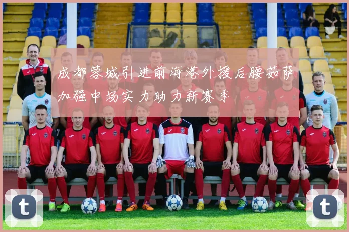 成都蓉城引进前海港外援后腰茹萨加强中场实力助力新赛季